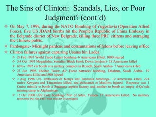 The Sins of Clinton: Scandals, Lies, or Poor
Judgment? (cont’d)
 On May 7, 1999, during the NATO Bombing of Yugoslavia (Operation Allied
Force), five US JDAM bombs hit the People's Republic of China Embassy in
the Belgrade district of New Belgrade, killing three PRC citizens and outraging
the Chinese public.
 Pardongate- Midnight pardons and commutations of felons before leaving office
 Clinton failures against capturing Usama bin Laden
 26 Feb 1993 World Trade Center bombing- 6 Americans killed, 1000 injured
 3-4 Oct 1993 Mogadishu, Somalia (Black Hawk Down Incident)- 18 Americans killed
 6 Nov 1995 car bomb at a military complex in Riyadh, Saudi Arabia- 7 Americans killed
 25 Jun 1996 Khobar Tower Air Force barracks bombing, Dhahran, Saudi Arabia- 19
Americans killed and 500 injured
 7 Aug 1998 U.S. embassies of Kenya and Tanzania bombings- 12 Americans killed, 224
native Kenyans and Tanzanians killed, and thousands of Muslims injured. Response was 1
Cruise missile to bomb a Sudanese aspirin factory and another to bomb an empty al-Qa’eda
training camp in Afghanistan
 12 Oct 2000 USS Cole bombing- Port of Aden, Yemen- 17 Americans killed. No military
response but the FBI was sent to investigate
 