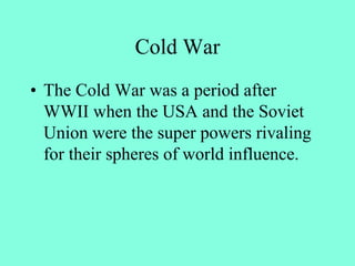 Cold War
• The Cold War was a period after
WWII when the USA and the Soviet
Union were the super powers rivaling
for their spheres of world influence.
 