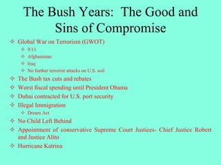 The Bush Years: The Good and
Sins of Compromise
 Global War on Terrorism (GWOT)
 9/11
 Afghanistan
 Iraq
 No further terrorist attacks on U.S. soil
 The Bush tax cuts and rebates
 Worst fiscal spending until President Obama
 Dubai contracted for U.S. port security
 Illegal Immigration
 Dream Act
 No Child Left Behind
 Appointment of conservative Supreme Court Justices- Chief Justice Robert
and Justice Alito
 Hurricane Katrina
 