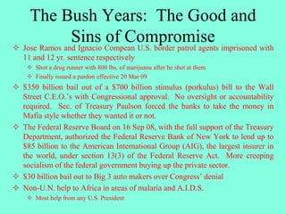 The Bush Years: The Good and
Sins of Compromise Jose Ramos and Ignacio Compean U.S. border patrol agents imprisoned with
11 and 12 yr. sentence respectively
 Shot a drug runner with 800 lbs. of marijuana after he shot at them
 Finally issued a pardon effective 20 Mar 09
 $350 billion bail out of a $700 billion stimulus (porkulus) bill to the Wall
Street C.E.O.’s with Congressional approval. No oversight or accountability
required. Sec. of Treasury Paulson forced the banks to take the money in
Mafia style whether they wanted it or not.
 The Federal Reserve Board on 16 Sep 08, with the full support of the Treasury
Department, authorized the Federal Reserve Bank of New York to lend up to
$85 billion to the American International Group (AIG), the largest insurer in
the world, under section 13(3) of the Federal Reserve Act. More creeping
socialism of the federal government buying up the private sector.
 $30 billion bail out to Big 3 auto makers over Congress’ denial
 Non-U.N. help to Africa in areas of malaria and A.I.D.S.
 Most help from any U.S. President
 