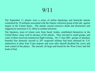 The September 11 attacks were a series of airline hijackings and homicide attacks
committed by 19 militants associated with the Islamic extremist group al-Qa’eda against
targets in the United States. The attacks caused extensive death and destruction and
triggered an enormous U.S. effort to combat terrorism.
The hijackers, most of whom were from Saudi Arabia, established themselves in the
United States, many well in advance of the attacks. They traveled in small groups, and
some of them received commercial flight training. On 11 Sep 2001, groups of attackers
boarded four domestic aircraft (a 20th suspected militant had been detained by U.S.
authorities) at three East Coast airports and soon after takeoff disabled the crews and
took control of the planes. The aircraft, all large and bound for the West Coast, had full
loads of fuel.
9/11
 