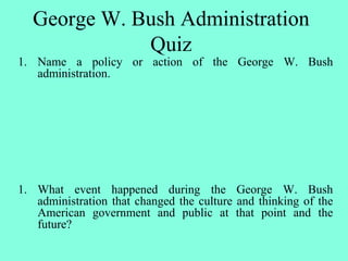 1. Name a policy or action of the George W. Bush
administration.
1. What event happened during the George W. Bush
administration that changed the culture and thinking of the
American government and public at that point and the
future?
George W. Bush Administration
Quiz
 