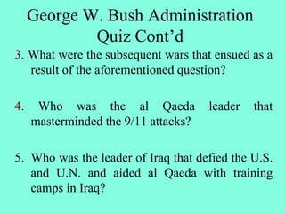 3. What were the subsequent wars that ensued as a
result of the aforementioned question?
4. Who was the al Qaeda leader that
masterminded the 9/11 attacks?
5. Who was the leader of Iraq that defied the U.S.
and U.N. and aided al Qaeda with training
camps in Iraq?
George W. Bush Administration
Quiz Cont’d
 