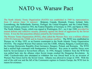 NATO vs. Warsaw Pact
The North Atlantic Treaty Organization (NATO) was established in 1949 by representatives
from 12 nations (later 16 nations): Belgium, Canada, Denmark, France, Iceland, Italy,
Luxembourg, the Netherlands, Norway, Portugal, the United Kingdom, and the United States.
Greece and Turkey joined in 1952, the Federal Republic of Germany in 1955, and Spain in 1982.
The North Atlantic Treaty, which was signed in Washington, D.C., on 4 Apr 1949, provided for
mutual defense and collective security, primarily against the threat of aggression by the Soviet
Union. It was the first peacetime alliance joined by the United States.
The Warsaw Treaty Organization (WTO), often called the Warsaw Pact, was a military alliance
(1955-91) between the USSR and its Eastern European satellites. The WTO was established in
Warsaw on 14 May 1955, as an Eastern counterpart to the North Atlantic Treaty Organization
(NATO). The original Warsaw Pact nations were the USSR, Albania, Bulgaria, Czechoslovakia,
the German Democratic Republic (East Germany), Hungary, Poland, and Romania. The WTO
had a unified high command with headquarters in Moscow. Key posts in satellite forces were
held by Soviet-trained or Soviet-born officers. In 1956, Hungary withdrew from the WTO but
was pulled back into the alliance when Soviet troops crushed the Hungarian Revolution. In
1968, Czechoslovakia also attempted to withdraw but was forced back in by an invasion of
Warsaw Pact forces led by the Soviet Union. Albania was allowed to resign in 1958. With the
end of the cold war and the fall of the Communist regimes in Eastern Europe, the WTO lost its
reason for existence.
 