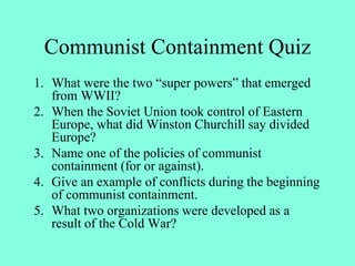 Communist Containment Quiz
1. What were the two “super powers” that emerged
from WWII?
2. When the Soviet Union took control of Eastern
Europe, what did Winston Churchill say divided
Europe?
3. Name one of the policies of communist
containment (for or against).
4. Give an example of conflicts during the beginning
of communist containment.
5. What two organizations were developed as a
result of the Cold War?
 