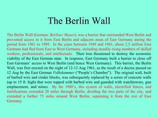 The Berlin Wall
The Berlin Wall (German: Berliner Mauer), was a barrier that surrounded West Berlin and
prevented access to it from East Berlin and adjacent areas of East Germany during the
period from 1961 to 1989. In the years between 1949 and 1961, about 2.5 million East
Germans had fled from East to West Germany, including steadily rising numbers of skilled
workers, professionals, and intellectuals. Their loss threatened to destroy the economic
viability of the East German state. In response, East Germany built a barrier to close off
East Germans’ access to West Berlin (and hence West Germany). This barrier, the Berlin
Wall, was first erected on the night of 12-13 Aug 1961, as the result of a decree passed on
12 Aug by the East German Volkskammer (“People’s Chamber”). The original wall, built
of barbed wire and cinder blocks, was subsequently replaced by a series of concrete walls
(up to 15 ft. high) that were topped with barbed wire and guarded with watchtowers, gun
emplacement, and mines. By the 1980’s, this system of walls, electrified fences, and
fortifications extended 28 miles through Berlin, dividing the two parts of the city, and
extended a further 75 miles around West Berlin, separating it from the rest of East
Germany.
 