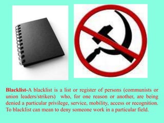 Blacklist-A blacklist is a list or register of persons (communists or
union leaders/strikers) who, for one reason or another, are being
denied a particular privilege, service, mobility, access or recognition.
To blacklist can mean to deny someone work in a particular field.
 