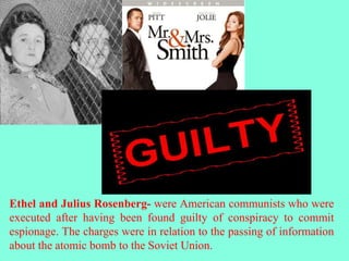 Ethel and Julius Rosenberg- were American communists who were
executed after having been found guilty of conspiracy to commit
espionage. The charges were in relation to the passing of information
about the atomic bomb to the Soviet Union.
 