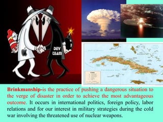 Brinkmanship-is the practice of pushing a dangerous situation to
the verge of disaster in order to achieve the most advantageous
outcome. It occurs in international politics, foreign policy, labor
relations and for our interest in military strategies during the cold
war involving the threatened use of nuclear weapons.
 