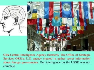 CIA-Central Intelligence Agency (formerly The Office of Strategic
Services OSS)-a U.S. agency created to gather secret information
about foreign governments. Our intelligence on the USSR was not
complete.
 