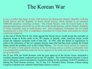 The Korean War
It was a conflict that began in June 1950 between the Democratic People’s Republic of Korea
(North Korea) and the Republic of Korea (South Korea), which resulted in an estimated
4,000,000 casualties, including civilians. The United Nations, with the United States as the
principal participant, joined the war on the side of the South Koreans, and the People’s Republic
of China eventually came to North Korea’s aid. After exceptional vicissitudes, the war ended
inconclusively in July 1953; it established a precedent for United States intervention to contain
communist expansion.
At the end of World War II, the Allies agreed that Soviet forces would accept the surrender of
Japanese troops in Korea north of the 38th degree of latitude, while American troops would
accept the Japanese surrender south of that line. In 1947, after the failure of negotiations to
achieve the unification of the two separate Korean states that had thus been created, the United
States turned the problem over to the United Nations. The Soviet Union refused to cooperate
with UN plans to hold general elections in the two Koreas, and, as a result, a communist state
was permanently established under the Soviet auspices in the north and a pro-Western state was
set up in the south.
On 25 Jun 1950, the North Koreans, with the tacit approval of the Soviet Union, unleashed a
carefully planned attack southward across the 38th parallel. The United Nations Security Council
met in emergency session and passed a resolution calling for the assistance of all UN members in
halting the North Korean invasion. On 27 Jun, U.S. President Harry Truman, without asking
Congress to declare war, ordered United States forces to come to
 