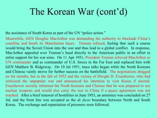 The Korean War (cont’d)
the assistance of South Korea as part of the UN “police action.”
Meanwhile, GEN Douglas MacArthur was demanding the authority to blockade China’s
coastline and bomb its Manchurian bases. Truman refused, feeling that such a course
would bring the Soviet Union into the war and thus lead to a global conflict. In response,
MacArthur appealed over Truman’s head directly to the American public in an effort to
enlist support for his war aims. On 11 Apr 1951, President Truman relieved MacArthur as
UN commander and as commander of U.S. forces in the Far East and replaced him with
GEN Matthew B. Ridgeway. On 10 Jul 1951, truce talks began while the North Koreans
and Chinese vainly strove for further success on the battlefield. The negotiations dragged
on for months, but in the fall of 1952 and the victory of Dwight D. Eisenhower, who had
criticized the unpopular war and announced his intention to visit Korea if elected.
Eisenhower secretly informed the North Koreans and Chinese that he was prepared to use
nuclear weapons and would also carry the war to China if a peace agreement was not
reached. After a brief renewal of hostilities in June 1953, an armistice was concluded on 27
Jul, and the front line was accepted as the de facto boundary between North and South
Korea. The exchange and repatriation of prisoners soon followed.
 