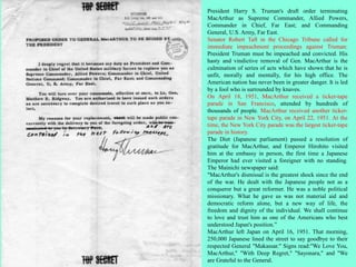 President Harry S. Truman's draft order terminating
MacArthur as Supreme Commander, Allied Powers,
Commander in Chief, Far East; and Commanding
General, U.S. Army, Far East.
Senator Robert Taft in the Chicago Tribune called for
immediate impeachment proceedings against Truman:
President Truman must be impeached and convicted. His
hasty and vindictive removal of Gen. MacArthur is the
culmination of series of acts which have shown that he is
unfit, morally and mentally, for his high office. The
American nation has never been in greater danger. It is led
by a fool who is surrounded by knaves.
On April 18, 1951, MacArthur received a ticker-tape
parade in San Francisco, attended by hundreds of
thousands of people. MacArthur received another ticker-
tape parade in New York City, on April 22, 1951. At the
time, the New York City parade was the largest ticker-tape
parade in history.
The Diet (Japanese parliament) passed a resolution of
gratitude for MacArthur, and Emperor Hirohito visited
him at the embassy in person, the first time a Japanese
Emperor had ever visited a foreigner with no standing.
The Mainichi newspaper said:
"MacArthur's dismissal is the greatest shock since the end
of the war. He dealt with the Japanese people not as a
conqueror but a great reformer. He was a noble political
missionary. What he gave us was not material aid and
democratic reform alone, but a new way of life, the
freedom and dignity of the individual. We shall continue
to love and trust him as one of the Americans who best
understood Japan's position.”
MacArthur left Japan on April 16, 1951. That morning,
250,000 Japanese lined the street to say goodbye to their
respected General "Makassar." Signs read:"We Love You,
MacArthur," "With Deep Regret," "Sayonara," and "We
are Grateful to the General.
 