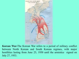 Korean War-The Korean War refers to a period of military conflict
between North Korean and South Korean regimes, with major
hostilities lasting from June 25, 1950 until the armistice signed on
July 27, 1953.
 