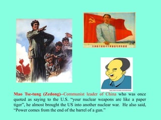 Mao Tse-tung (Zedong)--Communist leader of China who was once
quoted as saying to the U.S. “your nuclear weapons are like a paper
tiger”, he almost brought the US into another nuclear war. He also said,
“Power comes from the end of the barrel of a gun.”
 