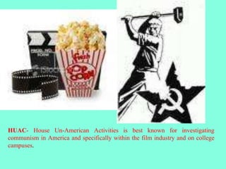HUAC- House Un-American Activities is best known for investigating
communism in America and specifically within the film industry and on college
campuses.
 