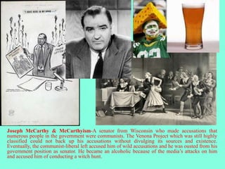 Joseph McCarthy & McCarthyism-A senator from Wisconsin who made accusations that
numerous people in the government were communists. The Venona Project which was still highly
classified could not back up his accusations without divulging its sources and existence.
Eventually, the communist-liberal left accused him of wild accusations and he was ousted from his
government position as senator. He became an alcoholic because of the media’s attacks on him
and accused him of conducting a witch hunt.
 