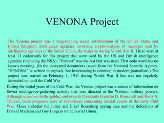 VENONA Project
The Venona project was a long-running secret collaboration of the United States and
United Kingdom intelligence agencies involving crypto-analysis of messages sent by
intelligence agencies of the Soviet Union, the majority during World War II. There were at
least 13 codewords for this project that were used by the US and British intelligence
agencies (including the NSA); "Venona" was the last that was used. That code word has no
known meaning. (In the decrypted documents issued from the National Security Agency,
"VENONA" is written in capitals, but lowercasing is common in modern journalism.) The
project was started on February 1, 1941 during World War II but was not regularly
depended on until the Cold War.
During the initial years of the Cold War, the Venona project was a source of information on
Soviet intelligence-gathering activity that was directed at the Western military powers.
Although unknown to the public, and even to Presidents Franklin D. Roosevelt and Harry S.
Truman, these programs were of importance concerning crucial events of the early Cold
War. These included the Julius and Ethel Rosenberg spying case and the defections of
Donald Maclean and Guy Burgess to the Soviet Union.
 