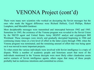 VENONA Project (cont’d)
There were many new scientists who worked on decrypting the Soviet messages but the
ones who made the biggest difference were Richard Hallock, Cecil Phillips, Robert
Lamphere, and Meredith Gardener.
Most decipherable messages were transmitted and intercepted between 1942 and 1945.
Sometime in 1945, the existence of the Venona program was revealed to the Soviet Union
by the NKVD agent and United States Army SIGINT analyst and cryptologist Bill
Weisband. These messages were slowly and gradually decrypted beginning in 1946 and
continuing (many times at a low-level of effort in the latter years) through 1980, when the
Venona program was terminated, and the remaining amount of effort that was being spent
on it was moved to more important projects.
To what extent the various individuals were involved with Soviet intelligence is a topic of
dispute. While a number of academic people and historians assert that most of the
individuals mentioned in the Venona decrypts were most likely either clandestine assets
and/or contacts of Soviet intelligence agents, others argue that many of those people
probably had no malicious intentions and committed no crimes.
 
