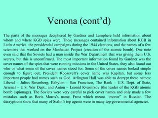 Venona (cont’d)
The parts of the messages deciphered by Gardner and Lamphere held information about
whom and where KGB spies were. These messages contained information about KGB in
Latin America, the presidential campaigns during the 1944 elections, and the names of a few
scientists that worked on the Manhattan Project (creation of the atomic bomb). One note
even said that the Soviets had a man inside the War Department that was giving them U.S.
secrets, but this is unconfirmed. The most important information found by Gardner was the
cover names of the spies that were running missions in the United States, they also found out
who or what some of the cover names stood for. Some of the cover names looked simple
enough to figure out, President Roosevelt’s cover name was Kapitan, but some less
important people had names such as God. Arlington Hall was able to decrypt these names:
Liberal – Julius Rosenberg, Babylon – San Francisco, The Bank – U.S. Dept. of State,
Arsenal – U.S. War Dept., and Anton – Leonid Kvasnikov (the leader of the KGB atomic
bomb espionage). The Soviets were very careful to pick cover names and only made a few
mistakes such as Boris Moros’s name, Frost which means “moroz” in Russian. The
decryptions show that many of Stalin’s top agents were in many top governmental agencies.
 