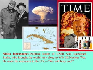 Nikita Khrushchev-Political leader of USSR who succeeded
Stalin, who brought the world very close to WW III/Nuclear War.
He made the statement to the U.S.—”We will bury you!”
 
