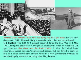 Francis Gary Powers- Pilot who was flying the U-2 spy plane that was shot
down over USSR. He was initially sentenced to prison, but was later released.
U-2 Incident- The 1960 U-2 incident occurred during the Cold War on 1 May
1960 (during the presidency of Dwight D. Eisenhower) when an American U-S
spy plane was shot down over the Soviet Union. At first, the United States
government denied the plane's purpose and mission, but was forced to admit its
role as a covert surveillance aircraft when the Soviet government produced its
remains (largely intact) and surviving pilot, Gary Powers.
 