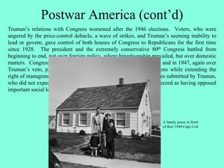 Postwar America (cont’d)
Truman’s relations with Congress worsened after the 1946 elections. Voters, who were
angered by the price-control debacle, a wave of strikes, and Truman’s seeming inability to
lead or govern, gave control of both houses of Congress to Republicans for the first time
since 1928. The president and the extremely conservative 80th Congress battled from
beginning to end, not over foreign policy, where bipartisanship prevailed, but over domestic
matters. Congress passed two tax reductions over Truman’s vetoes and in 1947, again over
Truman’s veto, passed the Taft-Hartley Act, which restricted unions while extending the
right of management. Congress also rejected various liberal measures submitted by Truman,
who did not expect the proposals to pass but wanted Congress on record as having opposed
important social legislation.
A family poses in front
of their 1948 Cape Cod
 