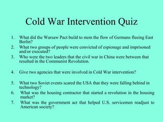 Cold War Intervention Quiz
1. What did the Warsaw Pact build to stem the flow of Germans fleeing East
Berlin?
2. What two groups of people were convicted of espionage and imprisoned
and/or executed?
3. Who were the two leaders that the civil war in China were between that
resulted in the Communist Revolution.
4. Give two agencies that were involved in Cold War intervention?
5. What two Soviet events scared the USA that they were falling behind in
technology?
6. What was the housing contractor that started a revolution in the housing
market?
7. What was the government act that helped U.S. servicemen readjust to
American society?
 