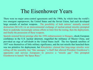 The Eisenhower Years
There were no major arms-control agreements until the 1960s, by which time the world’s
two emergent superpowers, the United States and the Soviet Union, had each developed
large arsenals of nuclear weapons. The possibility of both nations’ mutually assured
destruction (M.A.D.) in an intercontinental exchange of nuclear-armed missiles prompted
them to undertake increasingly serious efforts to limit first the testing, then the deployment,
and finally the possession of these weapons.
Sputnik restored Soviet prestige after the 1956 embarrassment in Hungary, shook European
confidence in the U.S. nuclear deterrent, magnified the militancy of Maoist China, and
provoked an orgy of self-doubt in the United States itself. The two Sputnik satellites of
1957 were themselves of little military significance, and the test missile that launched them
was too primitive for deployment, but Khrushchev claimed that long-range missiles were
rolling off the assembly line “like sausages,” a bluff that allowed President Eisenhower’s
opponents—and nervous Europeans—to perceive a “missile gap.” This prompted
Eisenhower to launch “the Space Race.”
 