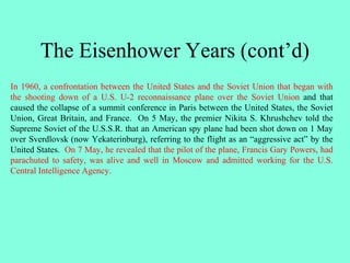 The Eisenhower Years (cont’d)
In 1960, a confrontation between the United States and the Soviet Union that began with
the shooting down of a U.S. U-2 reconnaissance plane over the Soviet Union and that
caused the collapse of a summit conference in Paris between the United States, the Soviet
Union, Great Britain, and France. On 5 May, the premier Nikita S. Khrushchev told the
Supreme Soviet of the U.S.S.R. that an American spy plane had been shot down on 1 May
over Sverdlovsk (now Yekaterinburg), referring to the flight as an “aggressive act” by the
United States. On 7 May, he revealed that the pilot of the plane, Francis Gary Powers, had
parachuted to safety, was alive and well in Moscow and admitted working for the U.S.
Central Intelligence Agency.
 