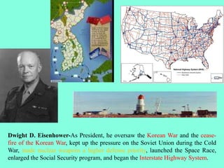 Dwight D. Eisenhower-As President, he oversaw the Korean War and the cease-
fire of the Korean War, kept up the pressure on the Soviet Union during the Cold
War, made nuclear weapons a higher defense priority, launched the Space Race,
enlarged the Social Security program, and began the Interstate Highway System.
 