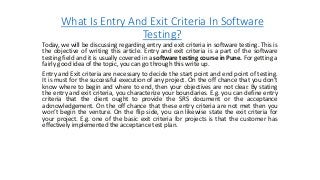 What Is Entry And Exit Criteria In Software
Testing?
Today, we will be discussing regarding entry and exit criteria in software testing. This is
the objective of writing this article. Entry and exit criteria is a part of the software
testing field and it is usually covered in a software testing course in Pune. For getting a
fairly good idea of the topic, you can go through this write up.
Entry and Exit criteria are necessary to decide the start point and end point of testing.
It is must for the successful execution of any project. On the off chance that you don’t
know where to begin and where to end, then your objectives are not clear. By stating
the entry and exit criteria, you characterize your boundaries. E.g. you can define entry
criteria that the client ought to provide the SRS document or the acceptance
acknowledgement. On the off chance that these entry criteria are not met then you
won’t begin the venture. On the flip side, you can likewise state the exit criteria for
your project. E.g. one of the basic exit criteria for projects is that the customer has
effectively implemented the acceptance test plan.
 