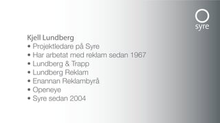 Kjell Lundberg
• Projektledare på Syre
• Har arbetat med reklam sedan 1967
• Lundberg & Trapp
• Lundberg Reklam
• Enannan Reklambyrå
• Openeye
• Syre sedan 2004
 