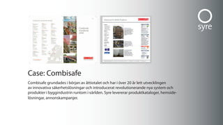 case: combisafe
combisafe grundades i början av åttiotalet och har i över 20 år lett utvecklingen
av innovativa säkerhetslösningar och introducerat revolutionerande nya system och
produkter i byggindustrin runtom i världen. syre levererar produktkataloger, hemside-
lösningar, annonskampanjer.
 