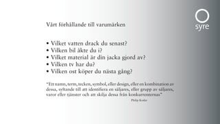 Vårt förhållande till varumärken


•   Vilket vatten drack du senast?
•   Vilken bil åkte du i?
•   Vilket material är din jacka gjord av?
•   Vilken tv har du?
•   Vilken ost köper du nästa gång?

“Ett namn, term, tecken, symbol, eller design, eller en kombination av
dessa, syftande till att identifiera en säljares, eller grupp av säljares,
varor eller tjänster och att skilja dessa från konkurrenternas”
                                                 Philip Kotler
 