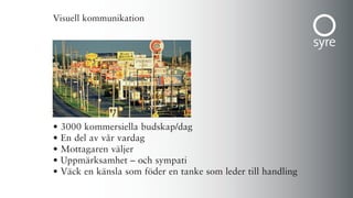Visuell kommunikation




•   3000 kommersiella budskap/dag
•   En del av vår vardag
•   Mottagaren väljer
•   Uppmärksamhet – och sympati
•   Väck en känsla som föder en tanke som leder till handling
 