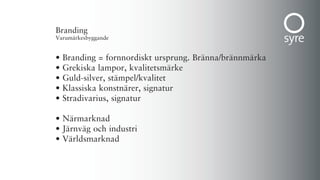 Branding
Varumärkesbyggande


•   Branding = fornnordiskt ursprung. Bränna/brännmärka
•   Grekiska lampor, kvalitetsmärke
•   Guld-silver, stämpel/kvalitet
•   Klassiska konstnärer, signatur
•   Stradivarius, signatur

• Närmarknad
• Järnväg och industri
• Världsmarknad
 