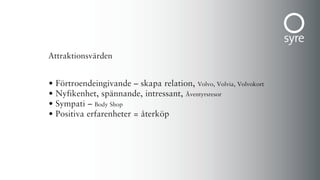 Attraktionsvärden


•   Förtroendeingivande – skapa relation, Volvo, Volvia, Volvokort
•   Nyfikenhet, spännande, intressant, Äventyrsresor
•   Sympati – Body Shop
•   Positiva erfarenheter = återköp
 