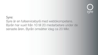 syre:
Syre är en fullservicebyrå med webbkompetens.
Byrån har vuxit från 10 till 20 medarbetare under de
senaste åren. Byrån omsätter idag ca 20 Mkr.
 