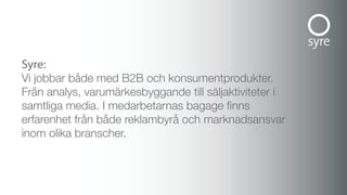 syre:
Vi jobbar både med B2B och konsumentprodukter.
Från analys, varumärkesbyggande till säljaktiviteter i
samtliga media. I medarbetarnas bagage finns
erfarenhet från både reklambyrå och marknadsansvar
inom olika branscher.
 