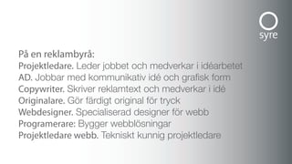 På en reklambyrå:
Projektledare. Leder jobbet och medverkar i idéarbetet
ad. Jobbar med kommunikativ idé och grafisk form
copywriter. Skriver reklamtext och medverkar i idé
originalare. Gör färdigt original för tryck
Webdesigner. Specialiserad designer för webb
Programerare: Bygger webblösningar
Projektledare webb. Tekniskt kunnig projektledare
 