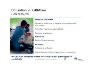 Utilisation vHealthCare
Les retours
                         Médecins spécialisés

                         Permet de développer le dialogue entre praticiens et
                         spécialistes

                         Permet de valider des lectures ECG

                         Renforce la confiance

                         Infirmières

                         Maîtrise de la procédure

                         Etudiants

                         Renforce la confiance

                         Compréhension de l’application des connaissances

Plus de 1000 médecins formés en France sur des pathologies en
cardiologie             Web conférence - Interaction Healthcare 10
 