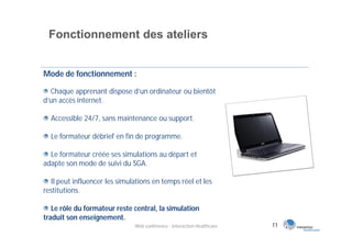 Fonctionnement des ateliers


Mode de fonctionnement :

  Chaque apprenant dispose d’un ordinateur ou bientôt
d’un accès internet.

  Accessible 24/7, sans maintenance ou support.

  Le formateur débrief en fin de programme.

  Le formateur créée ses simulations au départ et
adapte son mode de suivi du SGA.

  Il peut influencer les simulations en temps réel et les
restitutions.

   Le rôle du formateur reste central, la simulation
traduit son enseignement.
                              Web conférence - Interaction Healthcare   11
 
