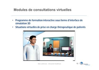 Modules de consultations virtuelles

• Programme de formation interactive sous forme d’interface de
  simulation 3D
• Situations virtuelles de prise en charge thérapeutique de patients




                       Web conférence - Interaction Healthcare   13
 