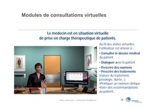 Modules de consultations virtuelles


           Le médecin est en situation virtuelle
       de prise en charge thérapeutique de patients.
                                                            Au fil des visites virtuelles,
                                                            l’utilisateur est amené à :
                                                            • Consulter le dossier médical
                                                            du patient
                                                            • Dialoguer avec le patient
                                                            • Prescrire des examens
                                                            • Prescrire des traitements
                                                            (nature du traitement,
                                                            posologie, durée…)
                                                            •Pratiquer un examen clinique
                                                            •Faire des recommandations
                                                            au patient…

                  Web conférence - Interaction Healthcare                    14
 