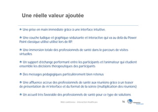 Une réelle valeur ajoutée

  Une prise en main immédiate grâce à une interface intuitive.

  Une couche ludique et graphique séduisante et interactive qui va au delà du Power
Point classique utilisé utilisé lors de RP.

   Une immersion totale des professionnels de santé dans le parcours de visites
virtuelles

  Un support d’échange performant entre les participants et l’animateur qui étudient
ensemble les décisions thérapeutiques des participants

  Des messages pédagogiques particulièrement bien retenus

  Une affluence accrue des professionnels de santé aux réunions grâce à un teaser
de présentation de m’interface et du format de la soirée (multiplication des réunions)

  Un accueil très favorable des professionnels de santé pour ce type de solutions

                              Web conférence - Interaction Healthcare      16
 