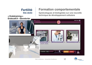 Fertilité            Formation comportementale
                Site dédié         Gynécologues et biologistes sur une nouvelle
« Endotraining »                   technique de développement cellulaire
Endocell.fr - Gennévrier




                             Web conférence - Interaction Healthcare   17
 