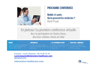 PROCHAINE CONFERENCE

                                   Mobile et santé,
                                   Qu’en pensent les médecins ?
                                   Mardi 19 juin


       En plateau ! La première conférence virtuelle
                 Avec la participation de Charles Duros,
                   directeur relations clients de Vidal




Contact : Lucie Tesquier - 06 74 49 72 18
Lucie.tesquier@interaction-healthcare.com
@digitalsante
interaction-healthcare.com
 