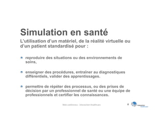 Simulation en santé
L’utilisation d’un matériel, de la réalité virtuelle ou
d’un patient standardisé pour :

  reproduire des situations ou des environnements de
  soins,

  enseigner des procédures, entraîner au diagnostiques
  différentiels, valider des apprentissages.

  permettre de répéter des processus, ou des prises de
  décision par un professionnel de santé ou une équipe de
  professionnels et certifier les connaissances.

                     Web conférence - Interaction Healthcare   4
 