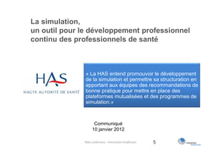 La simulation,
un outil pour le développement professionnel
continu des professionnels de santé



               « La HAS entend promouvoir le développement
               de la simulation et permettre sa structuration en
               apportant aux équipes des recommandations de
               bonne pratique pour mettre en place des
               plateformes mutualisées et des programmes de
               simulation.»



                    Communiqué
                   10 janvier 2012

              Web conférence - Interaction Healthcare   5
 